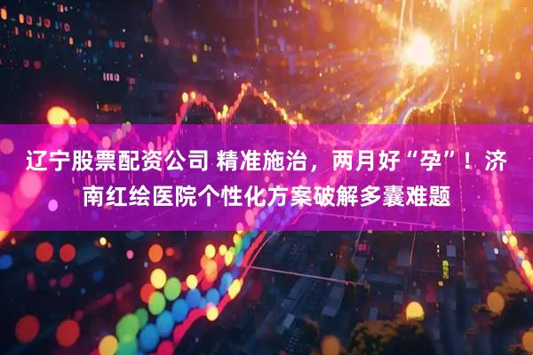 辽宁股票配资公司 精准施治，两月好“孕”！济南红绘医院个性化方案破解多囊难题
