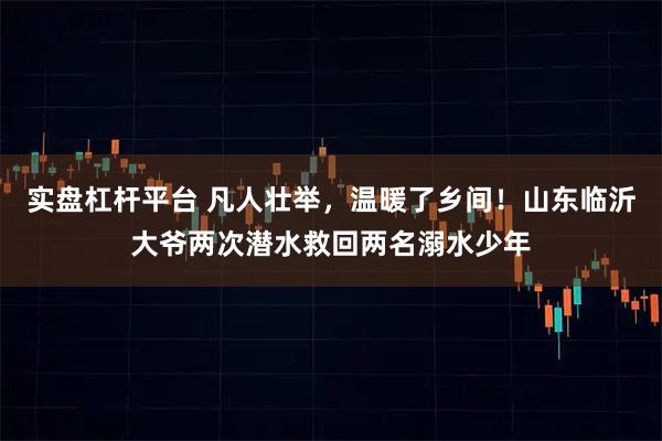 实盘杠杆平台 凡人壮举，温暖了乡间！山东临沂大爷两次潜水救回两名溺水少年
