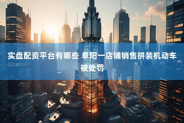 实盘配资平台有哪些 阜阳一店铺销售拼装机动车被处罚