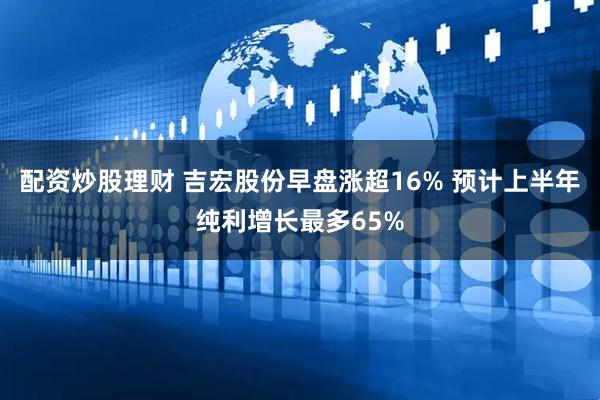 配资炒股理财 吉宏股份早盘涨超16% 预计上半年纯利增长最多65%