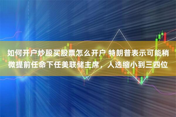 如何开户炒股买股票怎么开户 特朗普表示可能稍微提前任命下任美联储主席，人选缩小到三四位