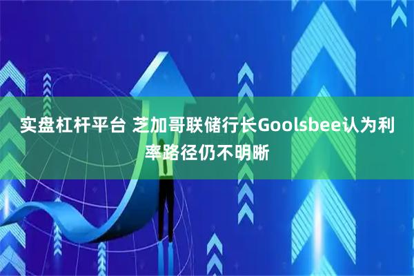 实盘杠杆平台 芝加哥联储行长Goolsbee认为利率路径仍不明晰