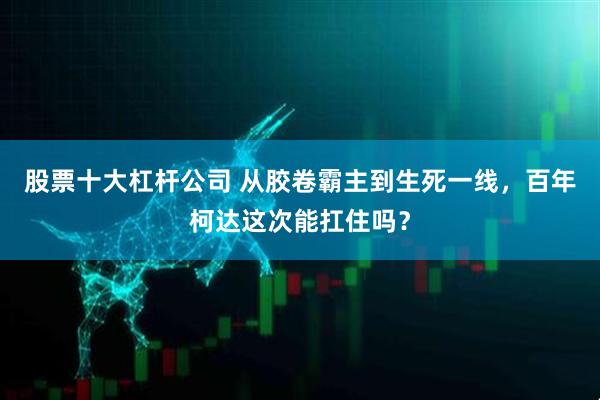 股票十大杠杆公司 从胶卷霸主到生死一线，百年柯达这次能扛住吗？