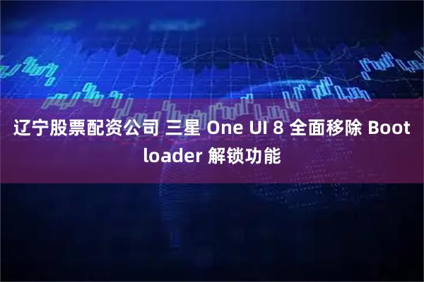 辽宁股票配资公司 三星 One UI 8 全面移除 Bootloader 解锁功能