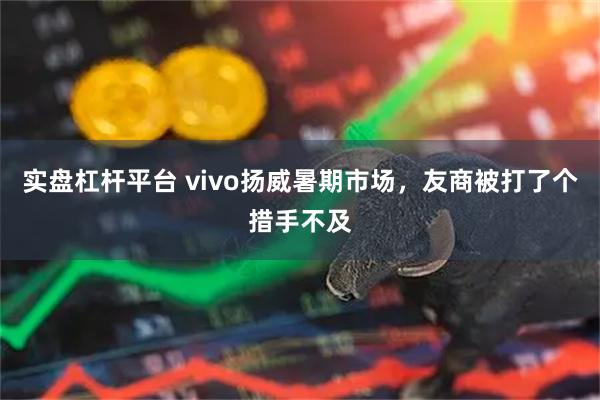实盘杠杆平台 vivo扬威暑期市场，友商被打了个措手不及