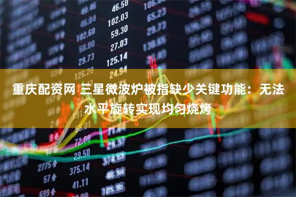 重庆配资网 三星微波炉被指缺少关键功能：无法水平旋转实现均匀烧烤
