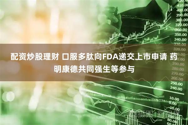 配资炒股理财 口服多肽向FDA递交上市申请 药明康德共同强生等参与