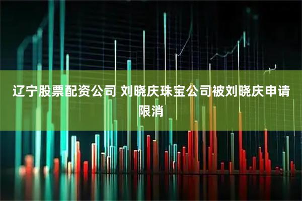 辽宁股票配资公司 刘晓庆珠宝公司被刘晓庆申请限消