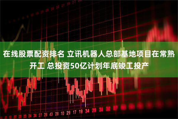 在线股票配资排名 立讯机器人总部基地项目在常熟开工 总投资50亿计划年底竣工投产