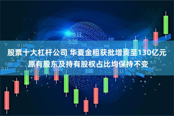 股票十大杠杆公司 华夏金租获批增资至130亿元 原有股东及持有股权占比均保持不变