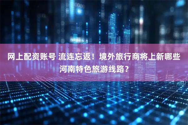 网上配资账号 流连忘返！境外旅行商将上新哪些河南特色旅游线路？