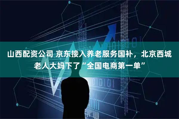 山西配资公司 京东接入养老服务国补，北京西城老人大妈下了“全国电商第一单”