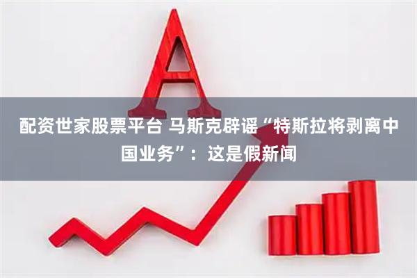 配资世家股票平台 马斯克辟谣“特斯拉将剥离中国业务”：这是假新闻