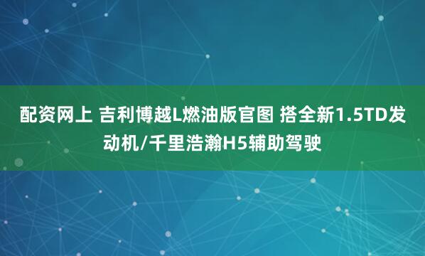 配资网上 吉利博越L燃油版官图 搭全新1.5TD发动机/千里浩瀚H5辅助驾驶